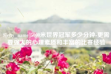 沂南5000米世界冠军多少分钟-更需要强大的心理素质和丰富的比赛经验