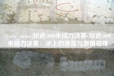 沂南短道5000米接力决赛-短道5000米接力决赛：冰上的速度与激情碰撞