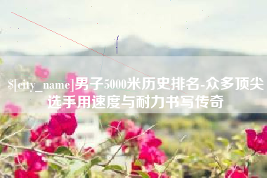 沂南男子5000米历史排名-众多顶尖选手用速度与耐力书写传奇